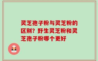 灵芝孢子粉与灵芝粉的区别？野生灵芝粉和灵芝孢子粉哪个更好