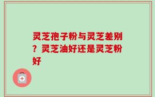 灵芝孢子粉与灵芝差别？灵芝油好还是灵芝粉好
