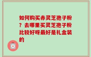如何购买赤灵芝孢子粉？去哪里买灵芝孢子粉比较好呀最好是礼盒装的