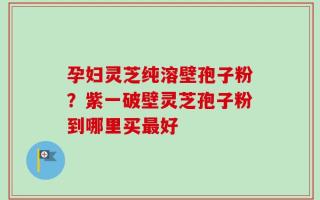 孕妇灵芝纯溶壁孢子粉？紫一破壁灵芝孢子粉到哪里买最好