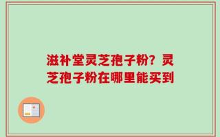 滋补堂灵芝孢子粉？灵芝孢子粉在哪里能买到