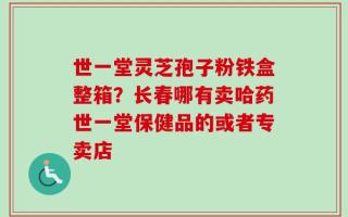 世一堂灵芝孢子粉铁盒整箱？长春哪有卖哈药世一堂保健品的或者专卖店