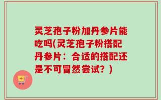 灵芝孢子粉加丹参片能吃吗(灵芝孢子粉搭配丹参片：合适的搭配还是不可冒然尝试？)