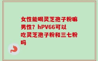 女性能喝灵芝孢子粉嘛男性？hPV66可以吃灵芝孢子粉和三七粉吗