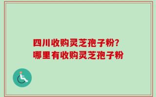 四川收购灵芝孢子粉？哪里有收购灵芝孢子粉