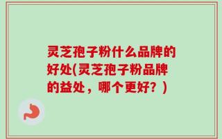 灵芝孢子粉什么品牌的好处(灵芝孢子粉品牌的益处，哪个更好？)