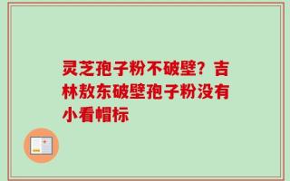 灵芝孢子粉不破壁？吉林敖东破壁孢子粉没有小看帽标