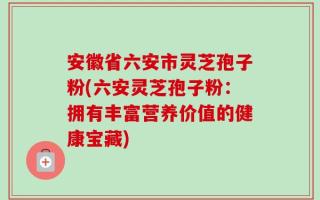 安徽省六安市灵芝孢子粉(六安灵芝孢子粉：拥有丰富营养价值的健康宝藏)