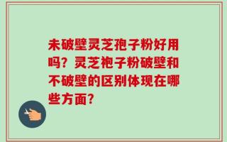 未破壁灵芝孢子粉好用吗？灵芝袍子粉破壁和不破壁的区别体现在哪些方面？