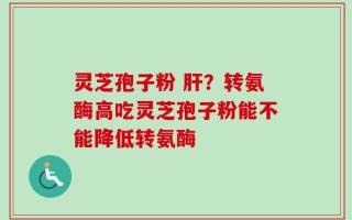 灵芝孢子粉 肝？转氨酶高吃灵芝孢子粉能不能降低转氨酶