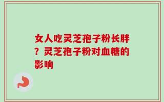 女人吃灵芝孢子粉长胖？灵芝孢子粉对血糖的影响