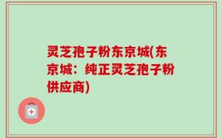 灵芝孢子粉东京城(东京城：纯正灵芝孢子粉供应商)