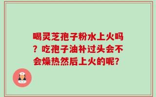喝灵芝孢子粉水上火吗？吃孢子油补过头会不会燥热然后上火的呢？
