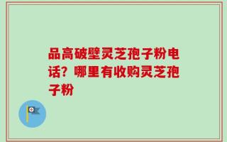品高破壁灵芝孢子粉电话？哪里有收购灵芝孢子粉