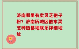 济南哪里有卖灵芝孢子粉？济南历城区椴木灵芝种植基地联系祥细地址