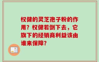 权健的灵芝孢子粉的作用？权健若倒下去，它旗下的经销商利益该由谁来保障？