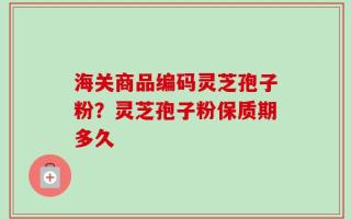 海关商品编码灵芝孢子粉？灵芝孢子粉保质期多久