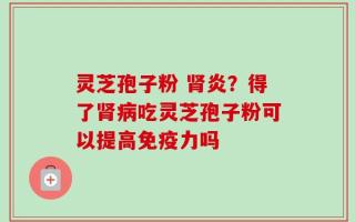 灵芝孢子粉 肾炎？得了肾病吃灵芝孢子粉可以提高免疫力吗