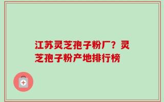 江苏灵芝孢子粉厂？灵芝孢子粉产地排行榜