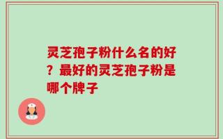 灵芝孢子粉什么名的好？最好的灵芝孢子粉是哪个牌子