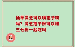 仙草灵芝可以喷孢子粉吗？灵芝孢子粉可以和三七粉一起吃吗