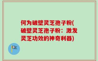 何为破壁灵芝孢子粉(破壁灵芝孢子粉：激发灵芝功效的神奇利器)