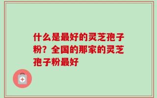 什么是最好的灵芝孢子粉？全国的那家的灵芝孢子粉最好