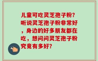 儿童可吃灵芝孢子粉？听说灵芝孢子粉非常好，身边的好多朋友都在吃，想问问灵芝孢子粉究竟有多好？