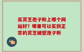 买灵芝孢子粉上哪个网站好？哪里可以买到正宗的灵芝破壁孢子粉