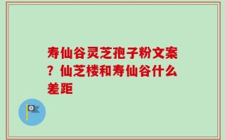 寿仙谷灵芝孢子粉文案？仙芝楼和寿仙谷什么差距