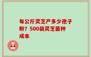 每公斤灵芝产多少孢子粉？500袋灵芝菌种成本