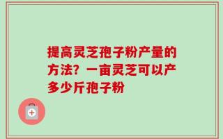 提高灵芝孢子粉产量的方法？一亩灵芝可以产多少斤孢子粉