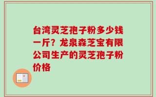 台湾灵芝孢子粉多少钱一斤？龙泉森芝宝有限公司生产的灵芝孢子粉价格