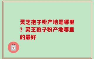 灵芝孢子粉产地是哪里？灵芝孢子粉产地哪里的最好