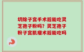 切除子宫手术后能吃灵芝孢子粉吗？灵芝孢子粉子宫肌瘤术后能吃吗