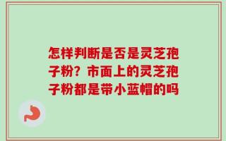 怎样判断是否是灵芝孢子粉？市面上的灵芝孢子粉都是带小蓝帽的吗