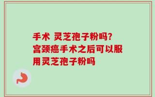 手术 灵芝孢子粉吗？宫颈癌手术之后可以服用灵芝孢子粉吗