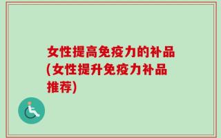 女性提高免疫力的补品(女性提升免疫力补品推荐)