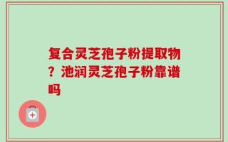 复合灵芝孢子粉提取物？池润灵芝孢子粉靠谱吗