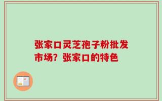 张家口灵芝孢子粉批发市场？张家口的特色