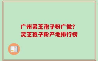 广州灵芝孢子粉广微？灵芝孢子粉产地排行榜