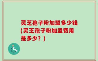 灵芝孢子粉加盟多少钱(灵芝孢子粉加盟费用是多少？)