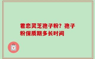 君恋灵芝孢子粉？孢子粉保质期多长时间