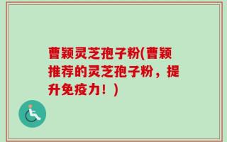曹颖灵芝孢子粉(曹颖推荐的灵芝孢子粉，提升免疫力！)