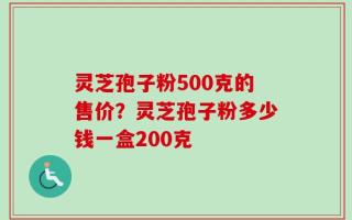 灵芝孢子粉500克的售价？灵芝孢子粉多少钱一盒200克