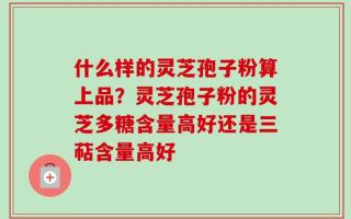 什么样的灵芝孢子粉算上品？灵芝孢子粉的灵芝多糖含量高好还是三萜含量高好