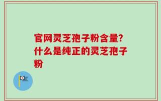 官网灵芝孢子粉含量？什么是纯正的灵芝孢子粉