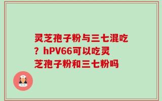 灵芝孢子粉与三七混吃？hPV66可以吃灵芝孢子粉和三七粉吗
