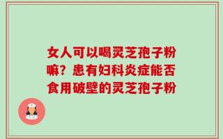 女人可以喝灵芝孢子粉嘛？患有妇科炎症能否食用破壁的灵芝孢子粉