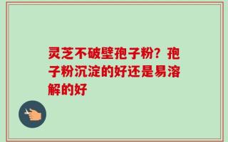 灵芝不破壁孢子粉？孢子粉沉淀的好还是易溶解的好